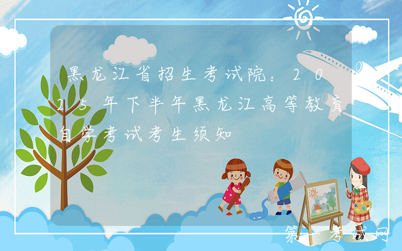 黑龙江省招生考试院：2025年下半年黑龙江高等教育自学考试考生须知
