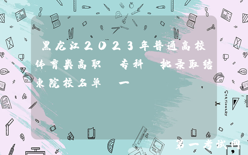 黑龙江2023年普通高校体育类高职（专科）批录取结束院校名单（一）
