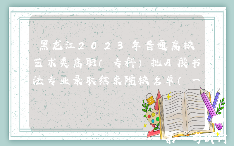 黑龙江2023年普通高校艺术类高职（专科）批A段书法专业录取结束院校名单（一）