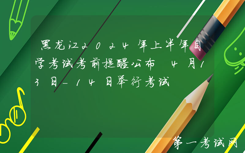 黑龙江2024年上半年自学考试考前提醒公布 4月13日-14日举行考试