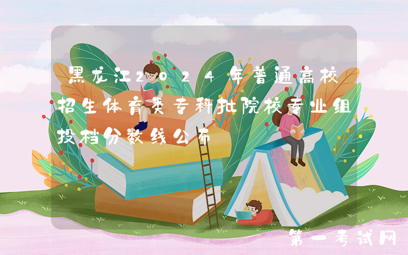 黑龙江2024年普通高校招生体育类专科批院校专业组投档分数线公布