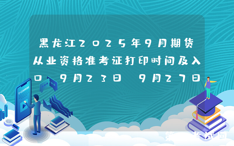 黑龙江2025年9月期货从业资格准考证打印时间及入口：9月23日-9月27日