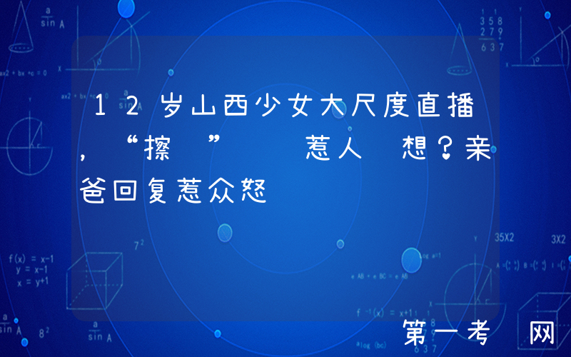 12岁山西少女大尺度直播，“擦边”视频惹人联想？亲爸回复惹众怒