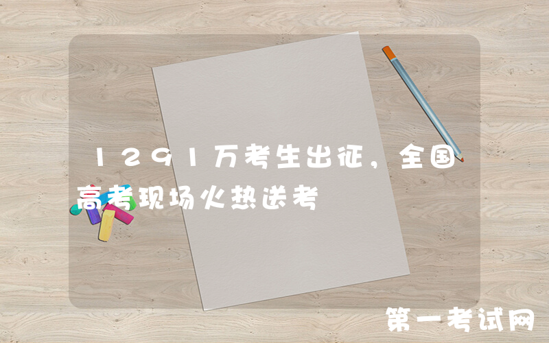 1291万考生出征，全国高考现场火热送考