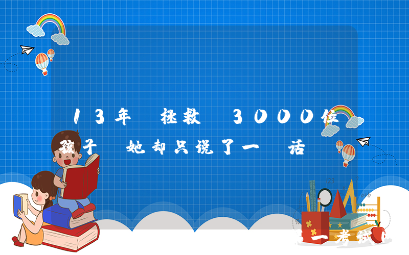 13年“拯救”3000位孩子，她却只说了一句话