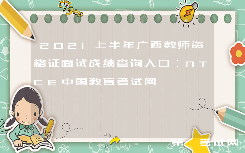 2021上半年广西教师资格证面试成绩查询入口：NTCE中国教育考试网