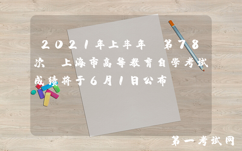 2021年上半年（第78次）上海市高等教育自学考试成绩将于6月1日公布
