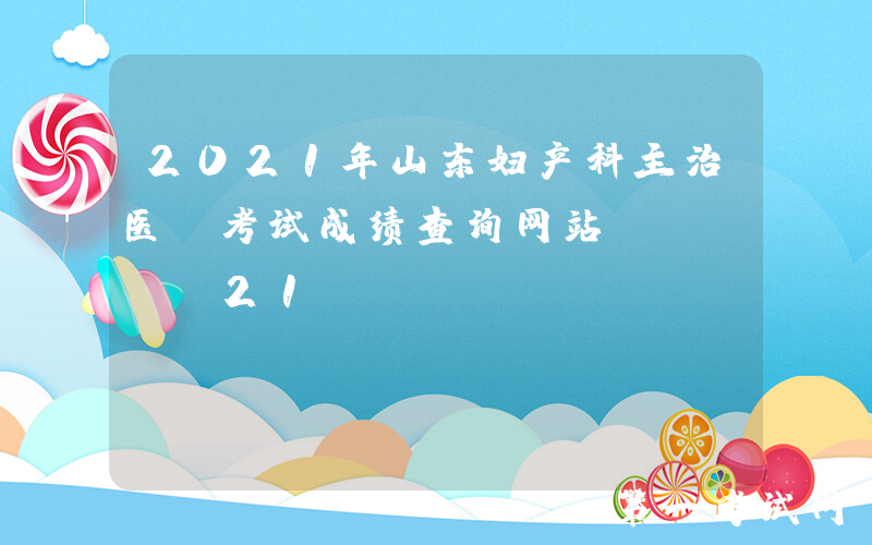 2021年山东妇产科主治医师考试成绩查询网站：www.21wecan.com中国卫生人才网