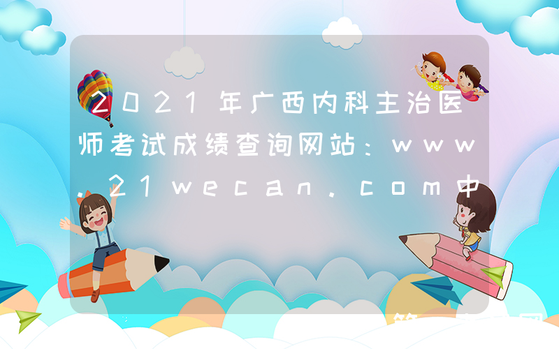 2021年广西内科主治医师考试成绩查询网站：www.21wecan.com中国卫生人才网