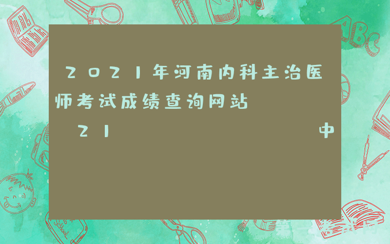 2021年河南内科主治医师考试成绩查询网站：www.21wecan.com中国卫生人才网