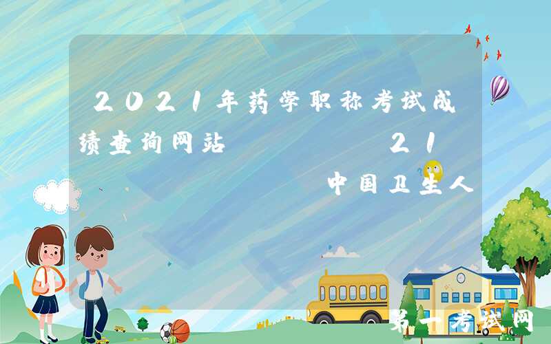 2021年药学职称考试成绩查询网站：www.21wecan.com中国卫生人才网