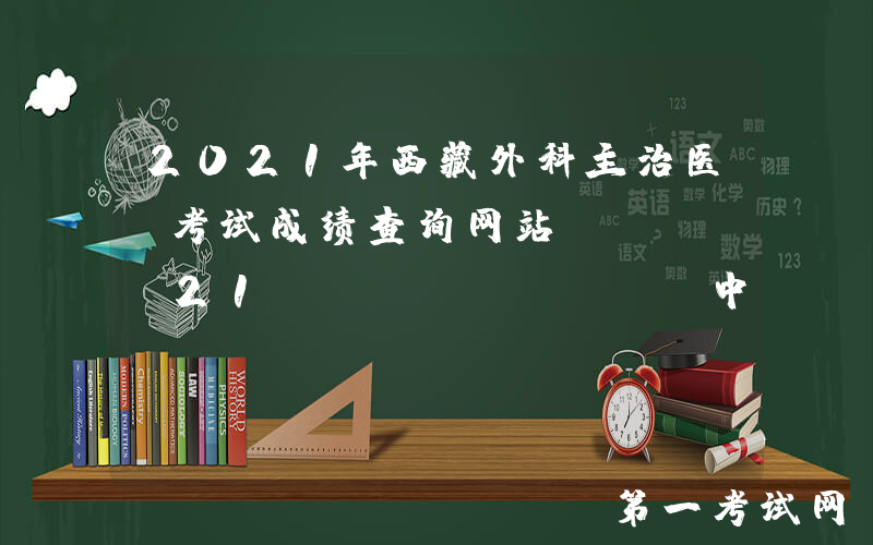 2021年西藏外科主治医师考试成绩查询网站：www.21wecan.com中国卫生人才网