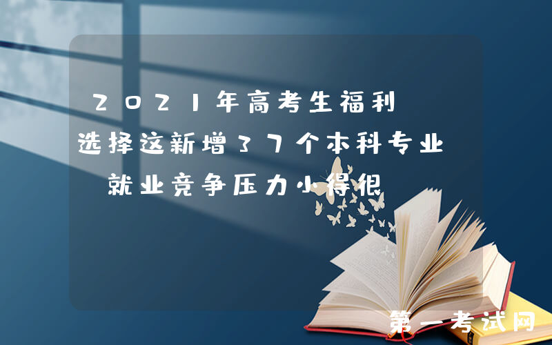 2021年高考生福利: 选择这新增37个本科专业, 就业竞争压力小得很