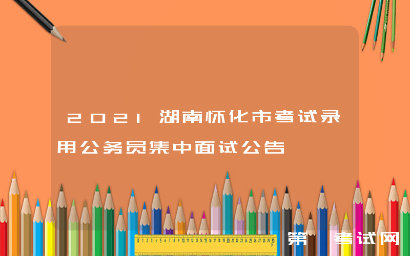 2021湖南怀化市考试录用公务员集中面试公告