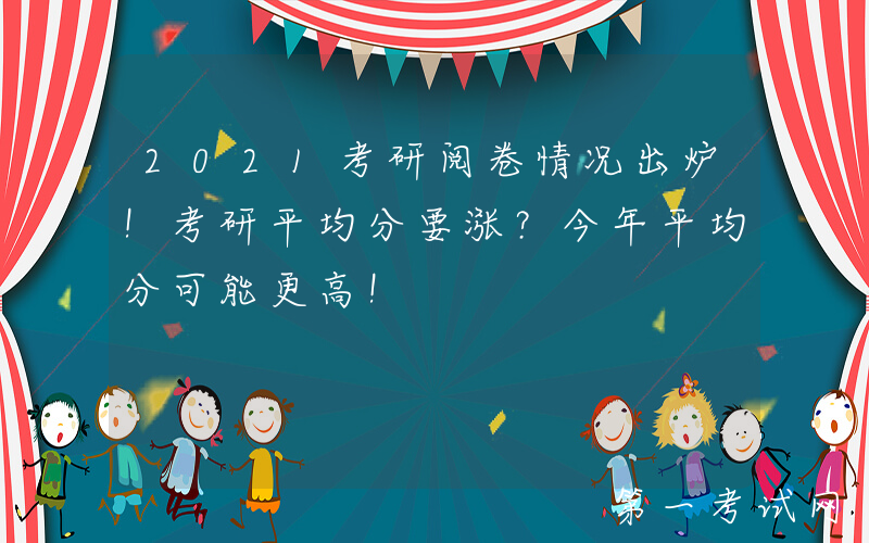 2021考研阅卷情况出炉！考研平均分要涨？今年平均分可能更高！