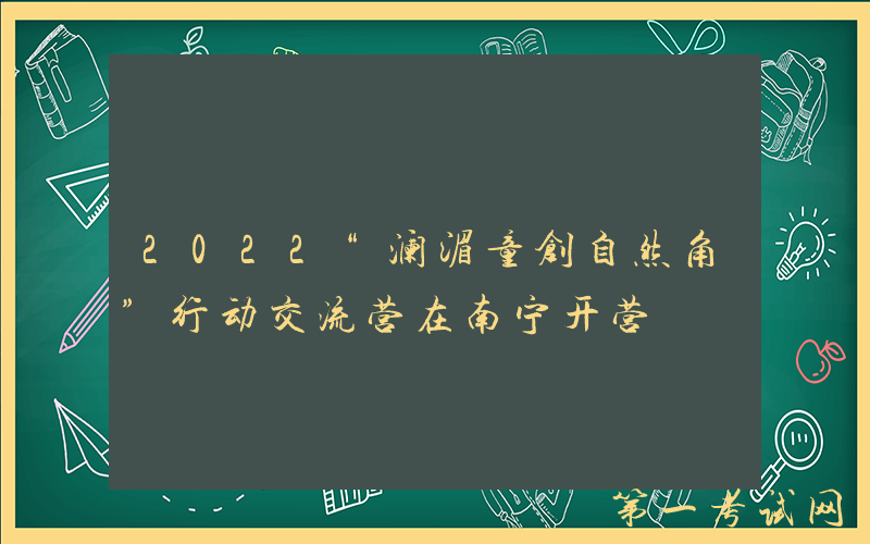 2022“澜湄童创自然角”行动交流营在南宁开营