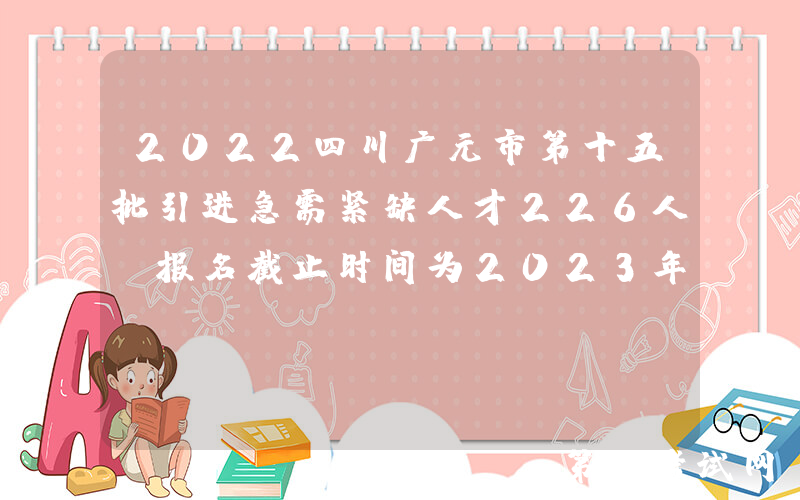2022四川广元市第十五批引进急需紧缺人才226人（报名截止时间为2023年1月13日）