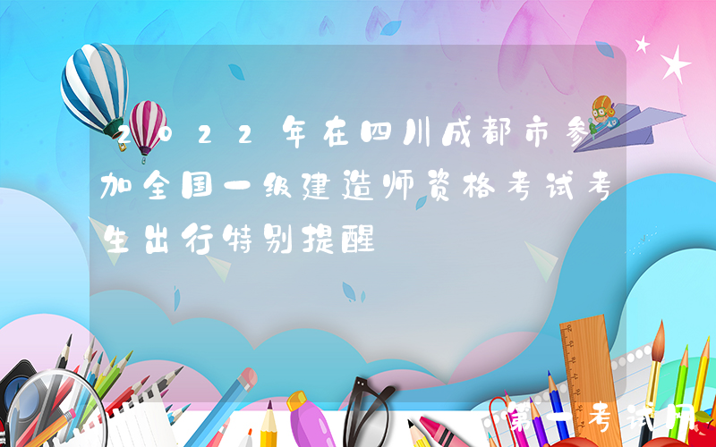 2022年在四川成都市参加全国一级建造师资格考试考生出行特别提醒