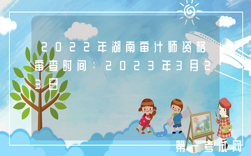 2022年湖南审计师资格审查时间：2023年3月23日