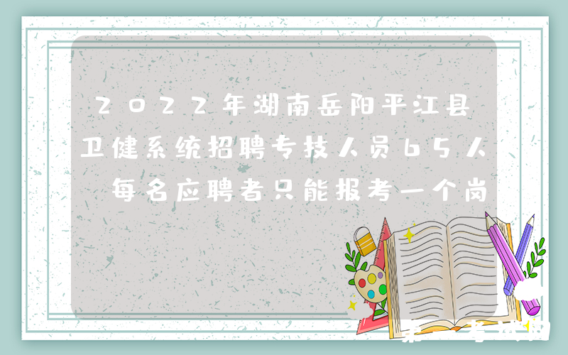 2022年湖南岳阳平江县卫健系统招聘专技人员65人（每名应聘者只能报考一个岗位）