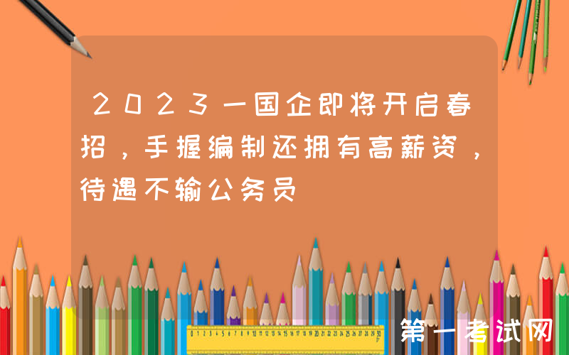 2023一国企即将开启春招，手握编制还拥有高薪资，待遇不输公务员