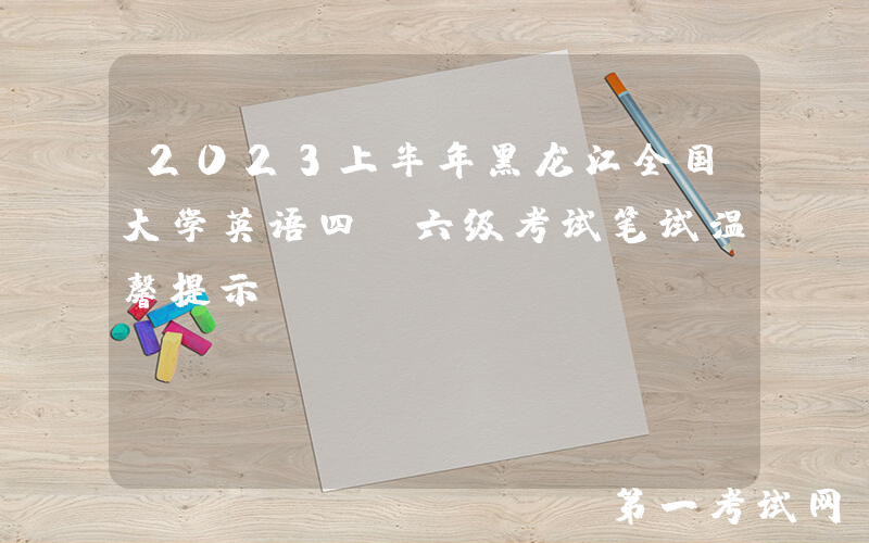 2023上半年黑龙江全国大学英语四、六级考试笔试温馨提示