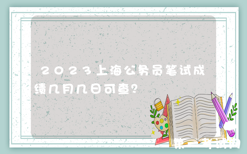 2023上海公务员笔试成绩几月几日可查？