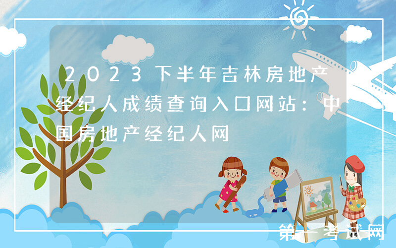 2023下半年吉林房地产经纪人成绩查询入口网站：中国房地产经纪人网