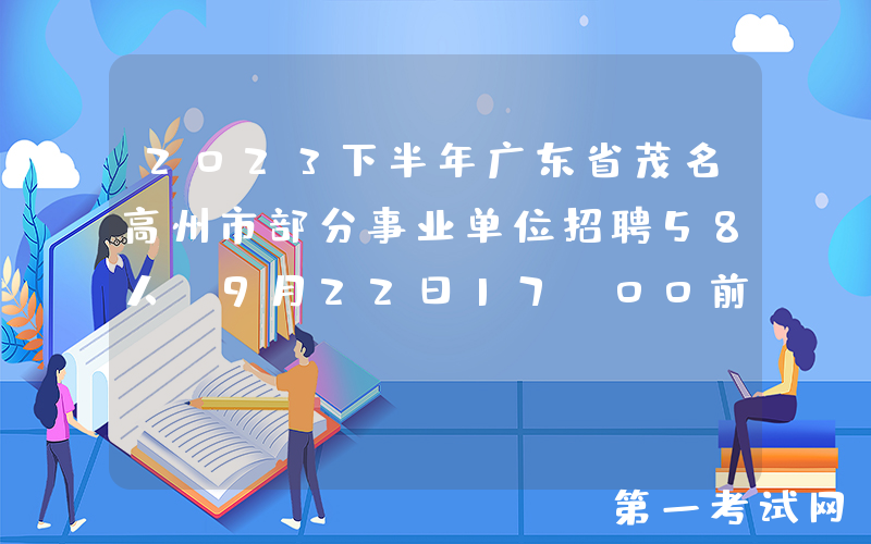 2023下半年广东省茂名高州市部分事业单位招聘58人（9月22日17:00前报名）