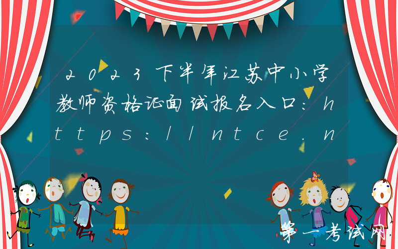 2023下半年江苏中小学教师资格证面试报名入口：https://ntce.neea.edu.cn
