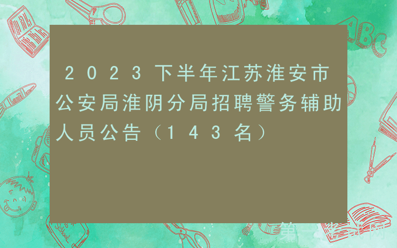 2023下半年江苏淮安市公安局淮阴分局招聘警务辅助人员公告（143名）
