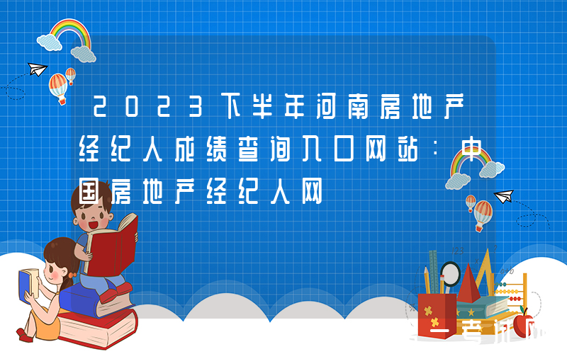 2023下半年河南房地产经纪人成绩查询入口网站：中国房地产经纪人网