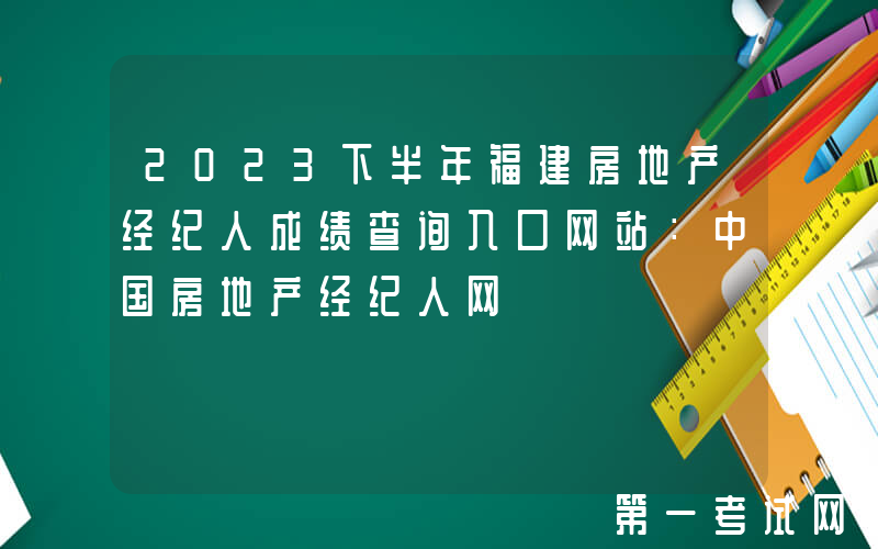 2023下半年福建房地产经纪人成绩查询入口网站：中国房地产经纪人网