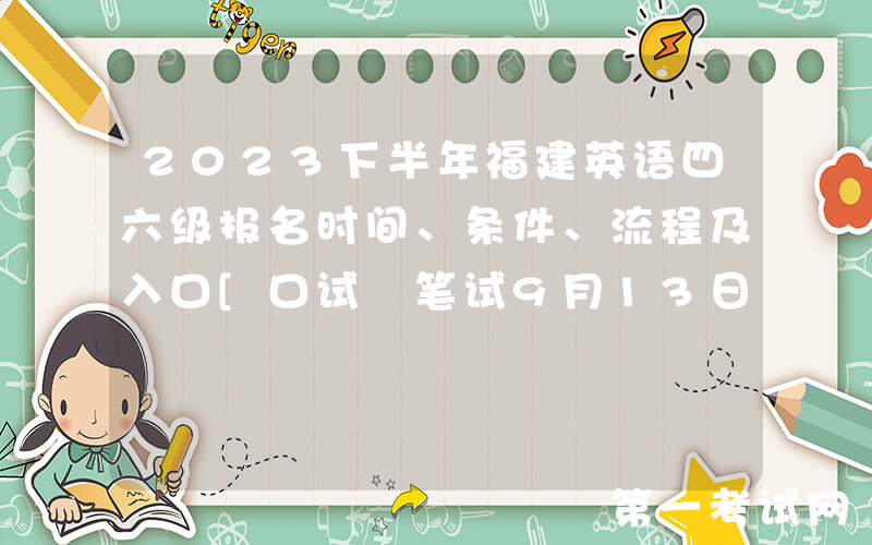 2023下半年福建英语四六级报名时间、条件、流程及入口[口试+笔试9月13日-9月23日]