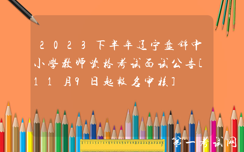 2023下半年辽宁盘锦中小学教师资格考试面试公告[11月9日起报名审核]