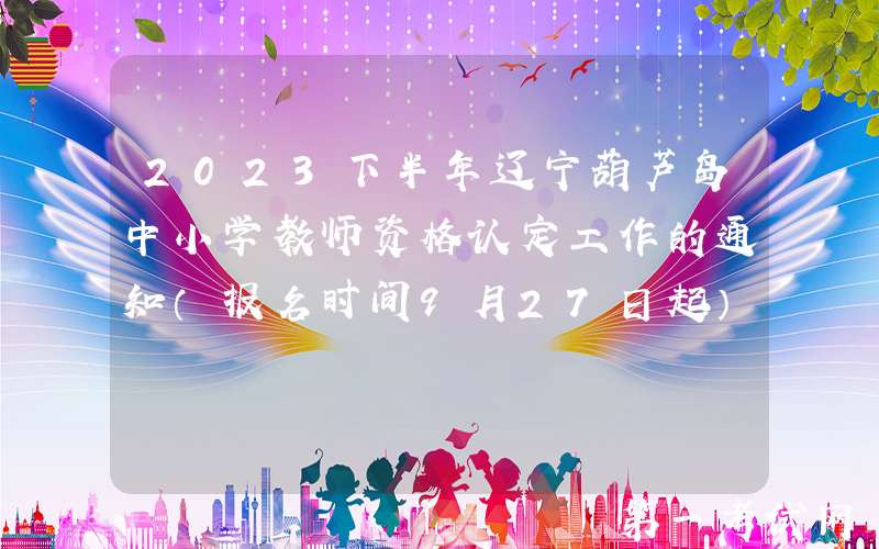 2023下半年辽宁葫芦岛中小学教师资格认定工作的通知（报名时间9月27日起）