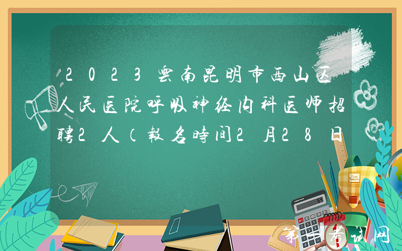 2023云南昆明市西山区人民医院呼吸神经内科医师招聘2人（报名时间2月28日止）