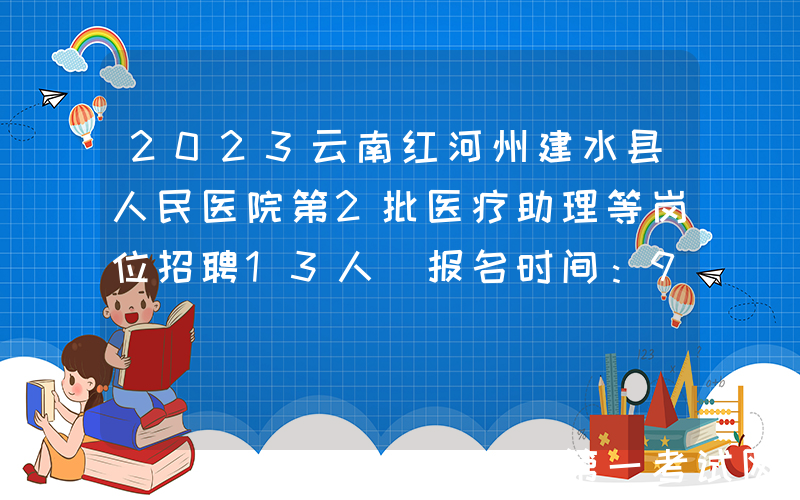 2023云南红河州建水县人民医院第2批医疗助理等岗位招聘13人（报名时间：9月18日止）