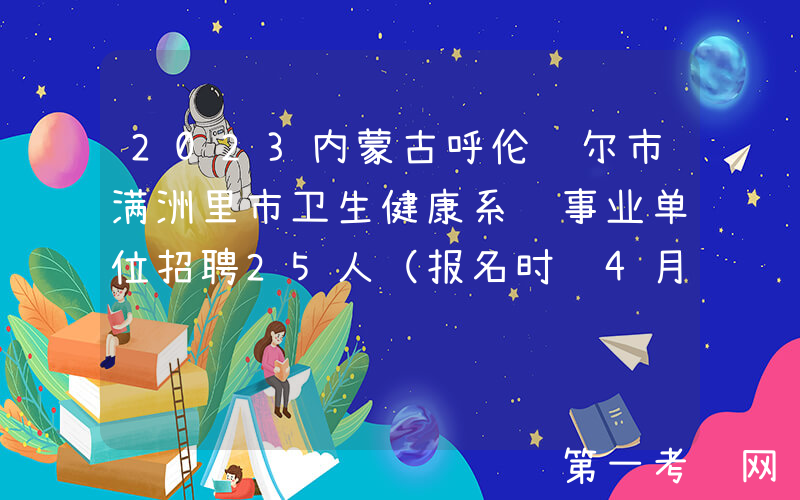 2023内蒙古呼伦贝尔市满洲里市卫生健康系统事业单位招聘25人（报名时间4月10日-16日）
