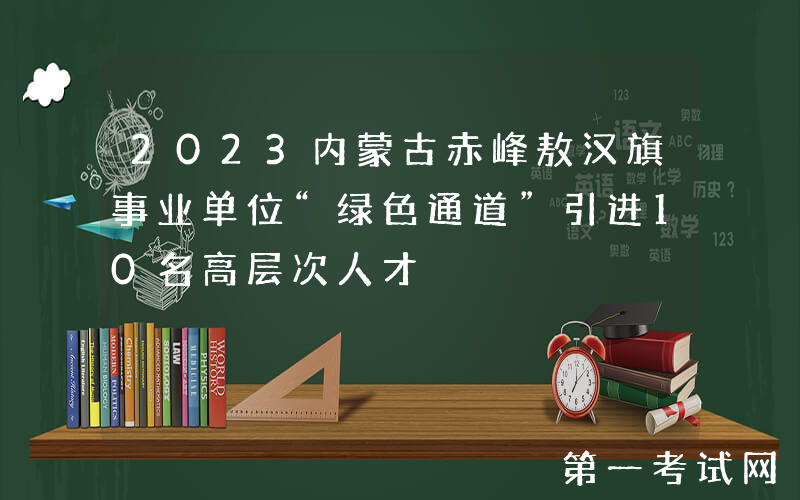 2023内蒙古赤峰敖汉旗事业单位“绿色通道”引进10名高层次人才
