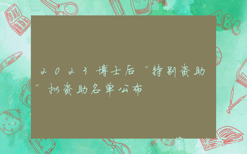 2023博士后“特别资助”拟资助名单公布