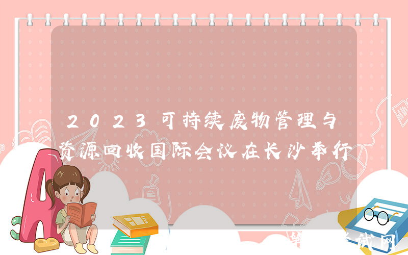 2023可持续废物管理与资源回收国际会议在长沙举行