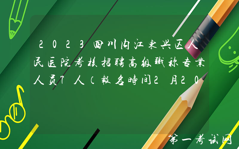 2023四川内江东兴区人民医院考核招聘高级职称专业人员7人（报名时间2月20日-24日）
