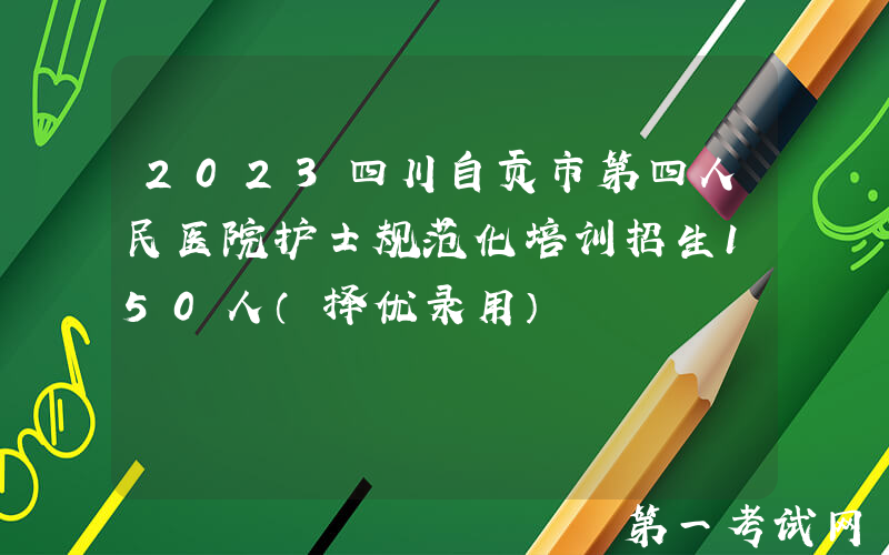 2023四川自贡市第四人民医院护士规范化培训招生150人（择优录用）