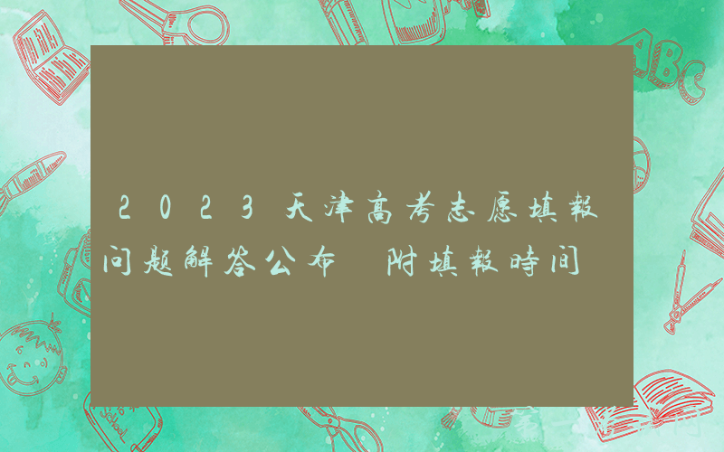 2023天津高考志愿填报问题解答公布 附填报时间