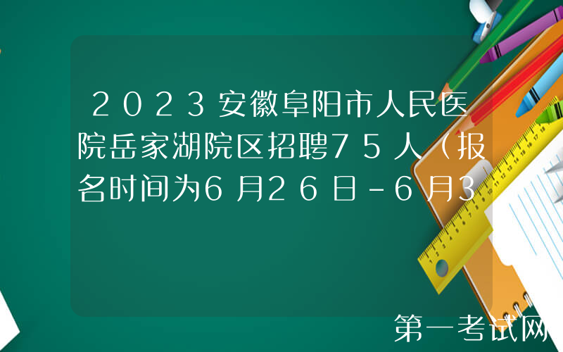 2023安徽阜阳市人民医院岳家湖院区招聘75人（报名时间为6月26日-6月30日）