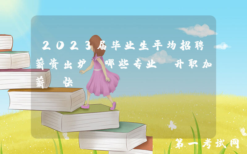 2023届毕业生平均招聘薪资出炉！哪些专业“升职加薪”快？