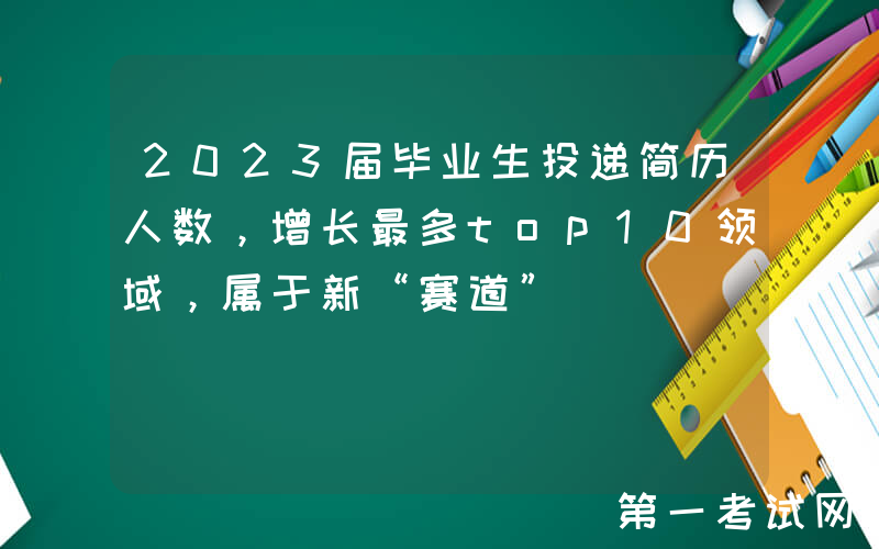 2023届毕业生投递简历人数，增长最多top10领域，属于新“赛道”