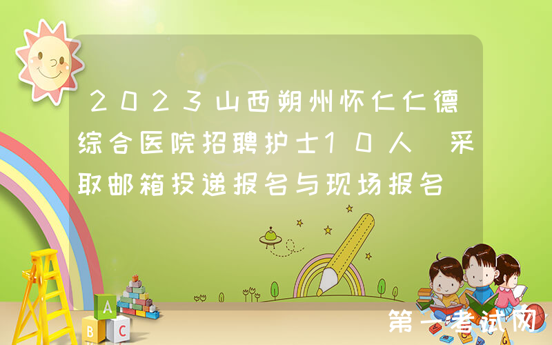 2023山西朔州怀仁仁德综合医院招聘护士10人（采取邮箱投递报名与现场报名）