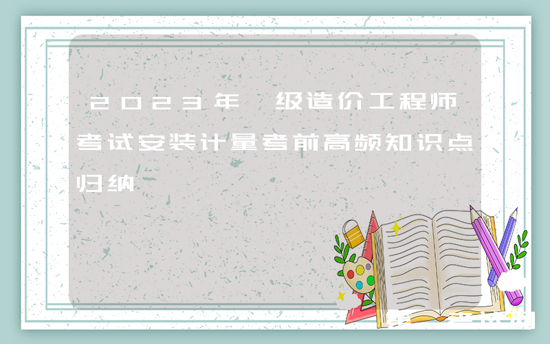 2023年一级造价工程师考试安装计量考前高频知识点归纳